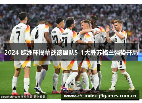 2024 欧洲杯揭幕战德国队5-1大胜苏格兰强势开局 2024 欧洲杯揭幕战德国队5-1大胜苏格兰强势开局