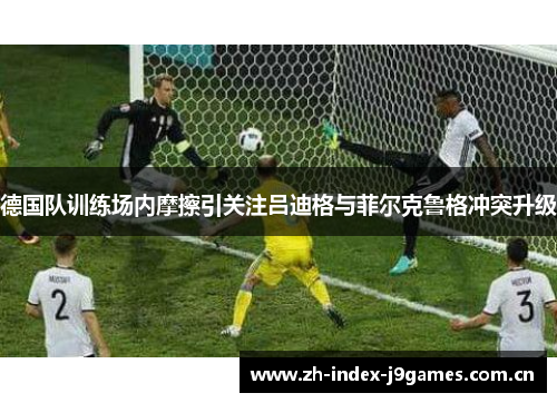 德国队训练场内摩擦引关注吕迪格与菲尔克鲁格冲突升级 德国队训练场内摩擦引关注吕迪格与菲尔克鲁格冲突升级