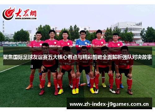 聚焦国际足球友谊赛五大核心看点与精彩前瞻全面解析强队对决故事 聚焦国际足球友谊赛五大核心看点与精彩前瞻全面解析强队对决故事
